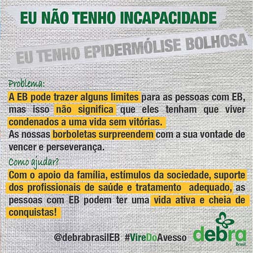 Um dos 7 banners que a DEBRA Brasil criou abordando os problemas que as pessoas com EB enfrentam e como podemos ajudá-las. O tema abordado é “Eu não tenho incapacidade, eu tenho epidermólise bolhosa”.