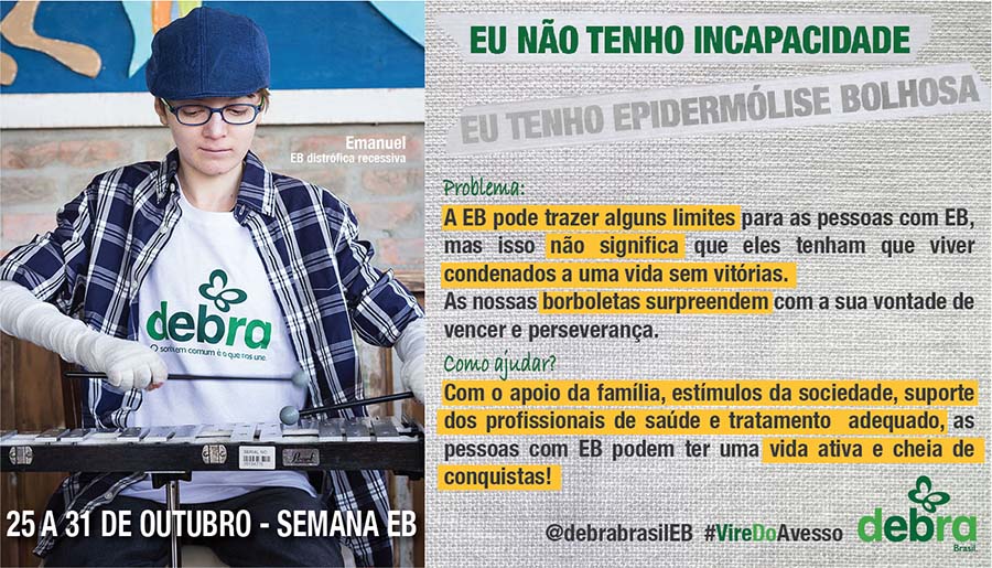 Um dos 7 banners que a DEBRA Brasil criou abordando os problemas que as pessoas com EB enfrentam e como podemos ajudá-las. Emanuel, jovem com EB distrófica recessiva, está tocando xilofone vestido com a camiseta da DEBRA. O tema abordado é “Eu não tenho incapacidade, eu tenho epidermólise bolhosa”.